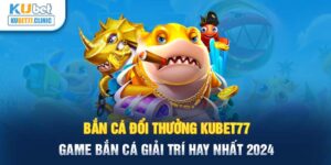 Bắn cá đổi thưởng Kubet77 - Game bắn cá giải trí hay nhất 2024